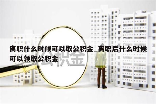 离职什么时候可以取公积金_离职后什么时候可以领取公积金