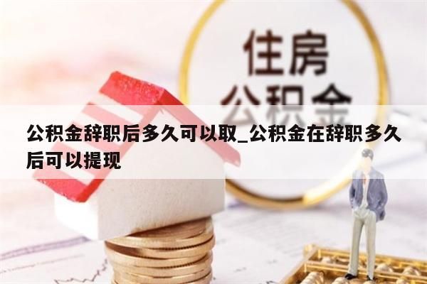 公积金辞职后多久可以取_公积金在辞职多久后可以提现